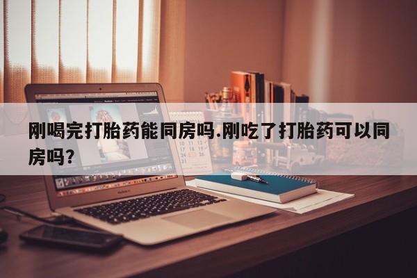 流产药微信刚喝完打胎药能同房吗.刚吃了打胎药可以同房吗？