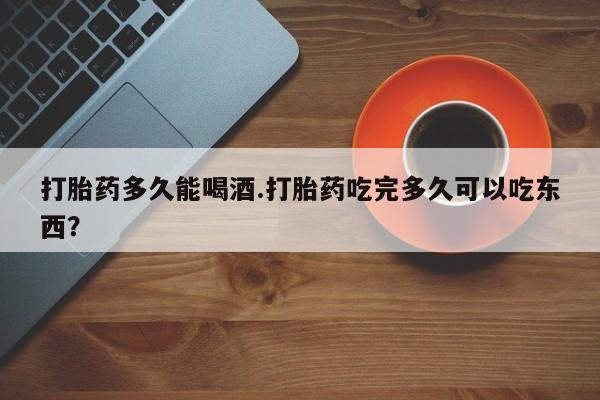 流产药微信打胎药多久能喝酒.打胎药吃完多久可以吃东西？