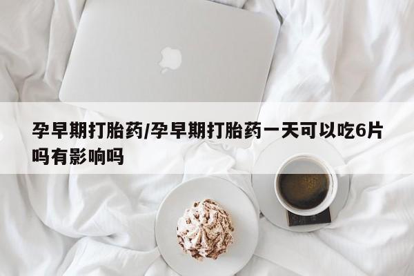 流产药微信孕早期打胎药/孕早期打胎药一天可以吃6片吗有影响吗