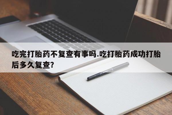 流产药微信吃完打胎药不复查有事吗.吃打胎药成功打胎后多久复查？