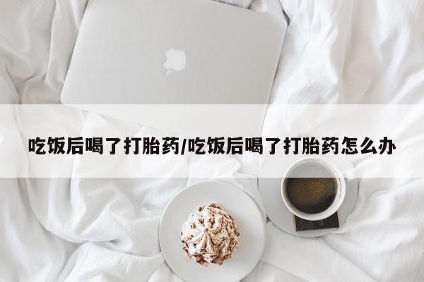 流产药微信吃饭后喝了打胎药/吃饭后喝了打胎药怎么办