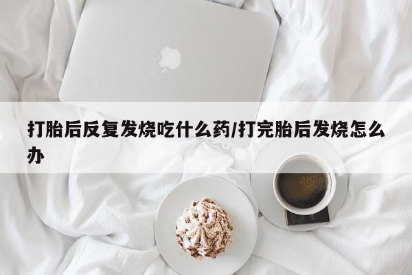 流产药微信打胎后反复发烧吃什么药/打完胎后发烧怎么办