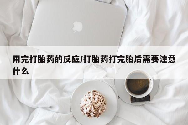 流产药微信用完打胎药的反应/打胎药打完胎后需要注意什么