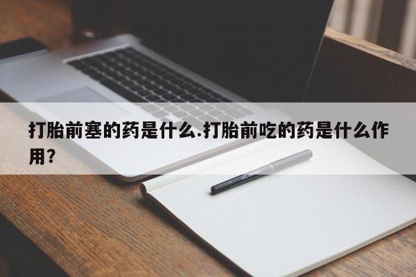 流产药微信打胎前塞的药是什么.打胎前吃的药是什么作用?