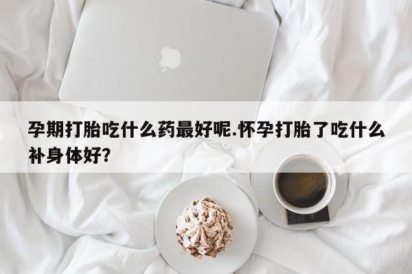 流产药微信孕期打胎吃什么药最好呢.怀孕打胎了吃什么补身体好？