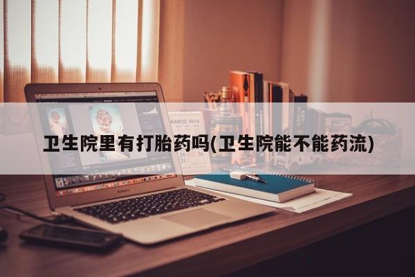 流产药微信卫生院里有打胎药吗(卫生院能不能药流)