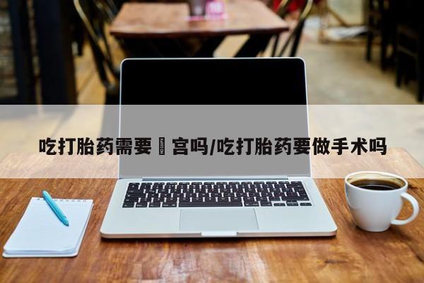 流产药微信吃打胎药需要凊宫吗/吃打胎药要做手术吗