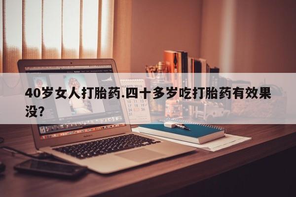 流产药微信40岁女人打胎药.四十多岁吃打胎药有效果没？
