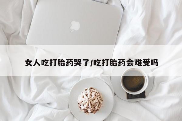 流产药微信女人吃打胎药哭了/吃打胎药会难受吗