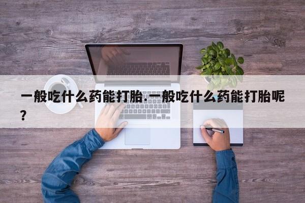 流产药微信一般吃什么药能打胎.一般吃什么药能打胎呢？