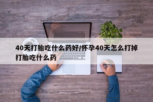 流产药微信40天打胎吃什么药好/怀孕40天怎么打掉打胎吃什么药