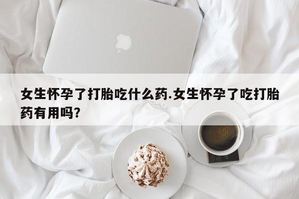 流产药微信女生怀孕了打胎吃什么药.女生怀孕了吃打胎药有用吗？